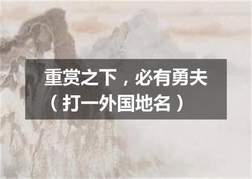 重赏之下，必有勇夫（打一外国地名）