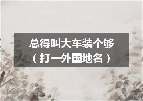 总得叫大车装个够（打一外国地名）