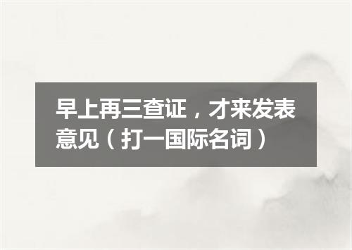 早上再三查证，才来发表意见（打一国际名词）
