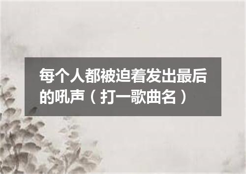 每个人都被迫着发出最后的吼声（打一歌曲名）