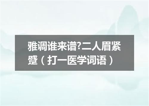 雅调谁来谱?二人眉紧蹙（打一医学词语）