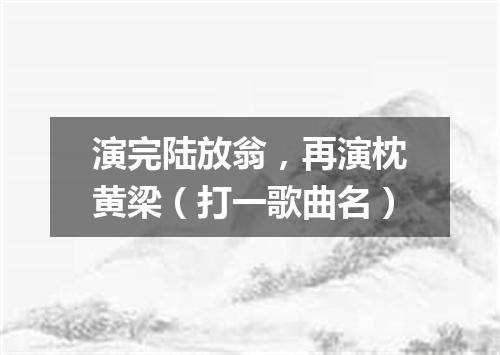 演完陆放翁，再演枕黄梁（打一歌曲名）