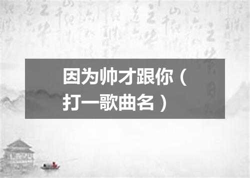 因为帅才跟你（打一歌曲名）