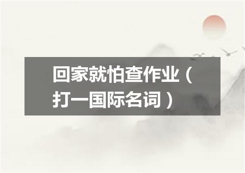 回家就怕查作业（打一国际名词）