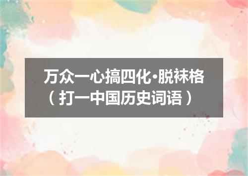 万众一心搞四化·脱袜格（打一中国历史词语）