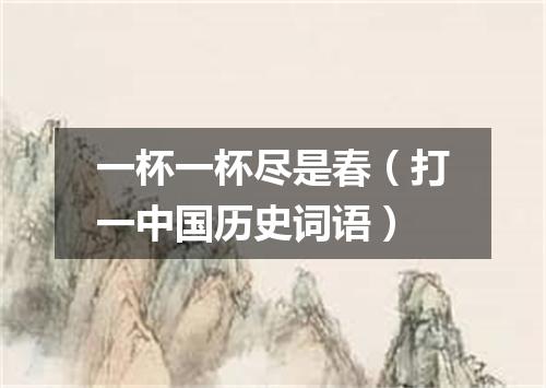 一杯一杯尽是春（打一中国历史词语）