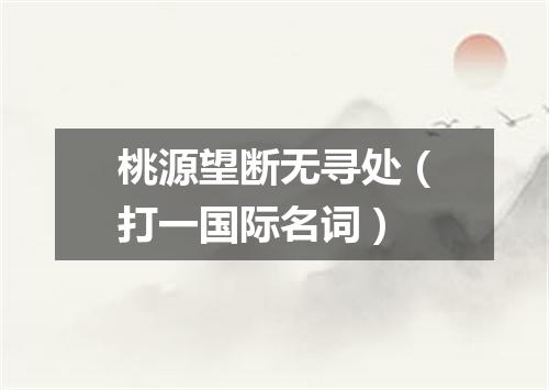 桃源望断无寻处（打一国际名词）