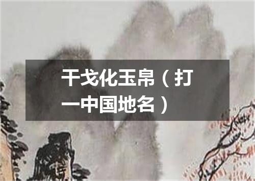 干戈化玉帛（打一中国地名）