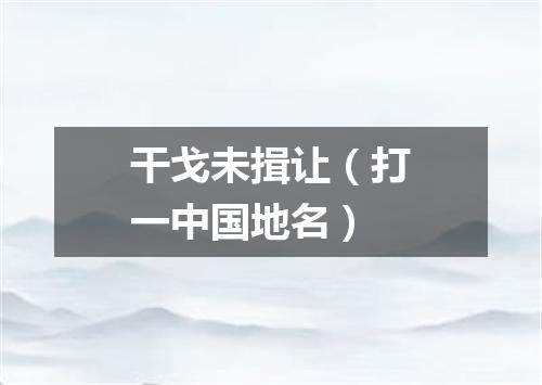 干戈未揖让（打一中国地名）
