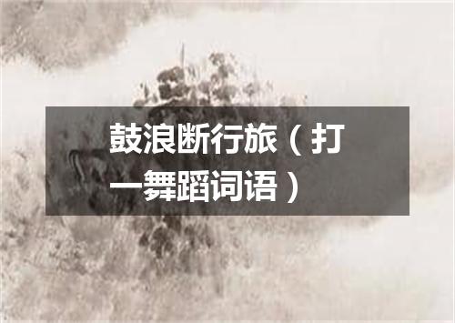 鼓浪断行旅（打一舞蹈词语）