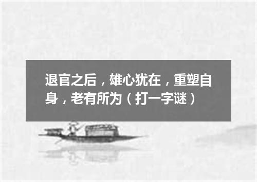 退官之后，雄心犹在，重塑自身，老有所为（打一字谜）