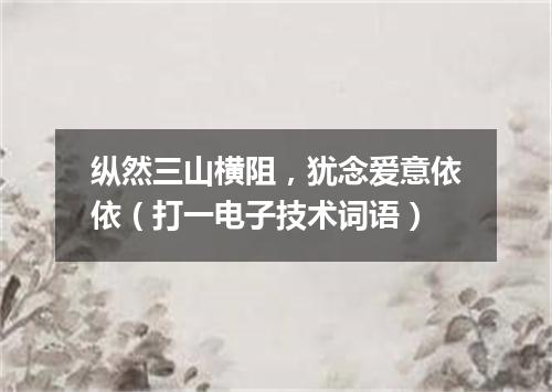 纵然三山横阻，犹念爱意依依（打一电子技术词语）