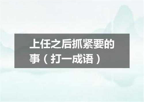 上任之后抓紧要的事（打一成语）