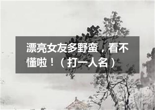 漂亮女友多野蛮，看不懂啦！（打一人名）