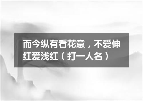 而今纵有看花意，不爱伸红爱浅红（打一人名）