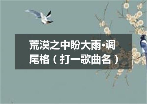荒漠之中盼大雨·调尾格（打一歌曲名）