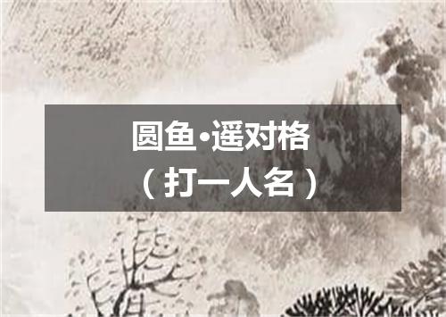 圆鱼·遥对格（打一人名）