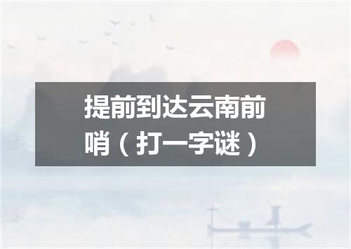 提前到达云南前哨（打一字谜）