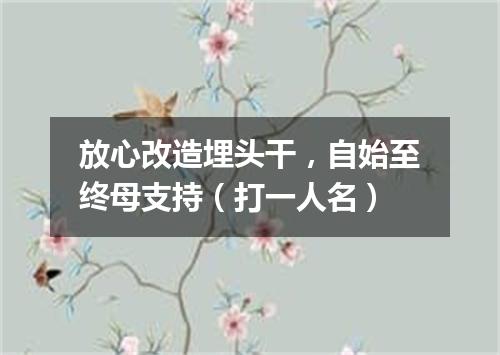 放心改造埋头干，自始至终母支持（打一人名）