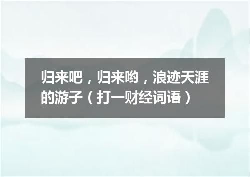 归来吧，归来哟，浪迹天涯的游子（打一财经词语）