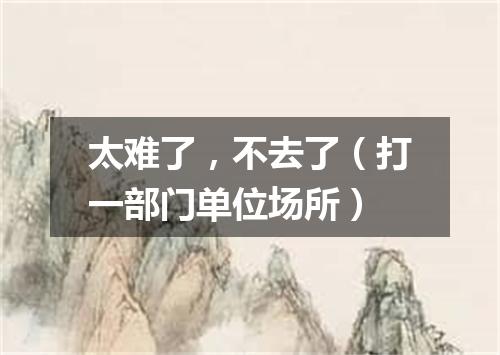 太难了，不去了（打一部门单位场所）
