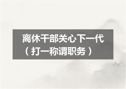 离休干部关心下一代（打一称谓职务）