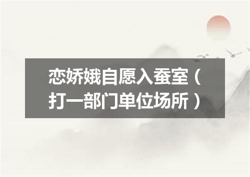 恋娇娥自愿入蚕室（打一部门单位场所）