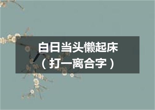 白日当头懒起床（打一离合字）
