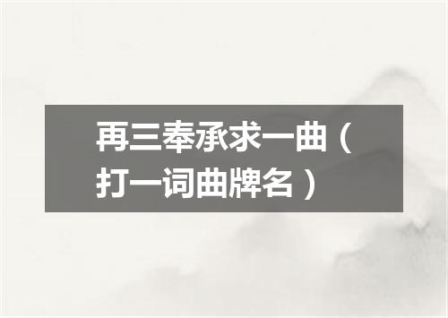 再三奉承求一曲（打一词曲牌名）