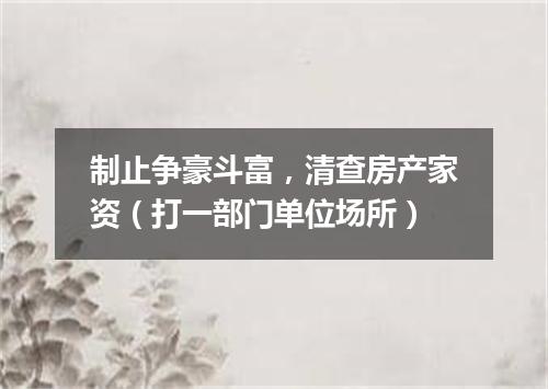 制止争豪斗富，清查房产家资（打一部门单位场所）