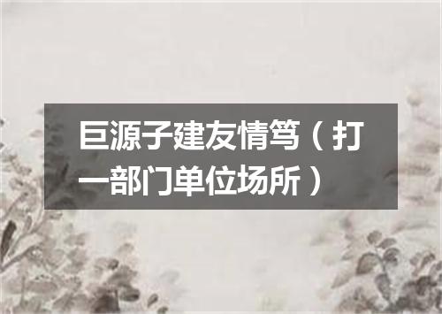 巨源子建友情笃（打一部门单位场所）