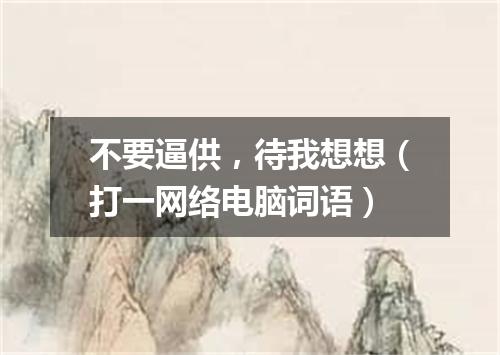 不要逼供，待我想想（打一网络电脑词语）