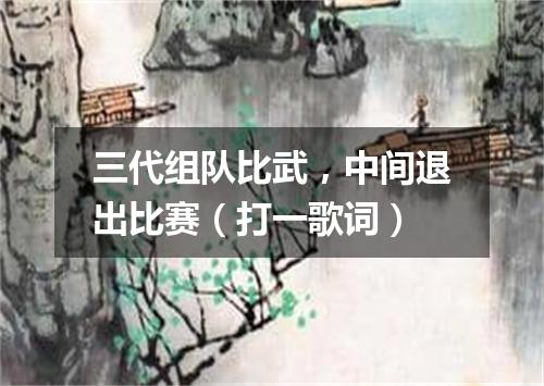 三代组队比武，中间退出比赛（打一歌词）
