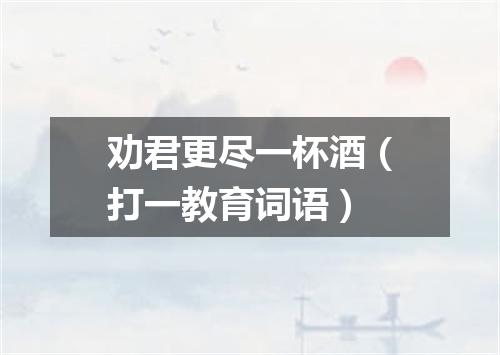劝君更尽一杯酒（打一教育词语）