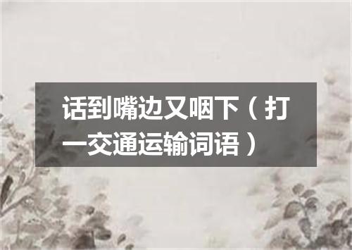 话到嘴边又咽下（打一交通运输词语）