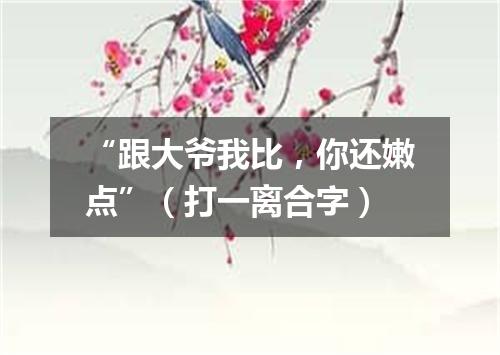 “跟大爷我比，你还嫩点”（打一离合字）