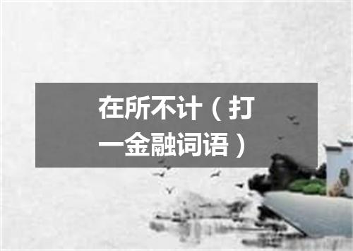 在所不计（打一金融词语）
