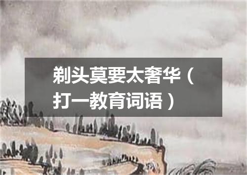 剃头莫要太奢华（打一教育词语）
