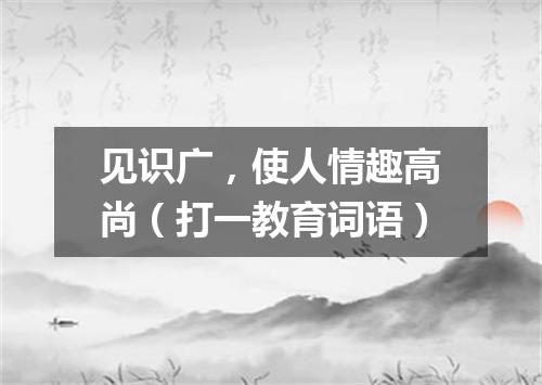 见识广，使人情趣高尚（打一教育词语）