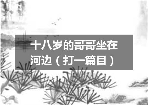 十八岁的哥哥坐在河边（打一篇目）