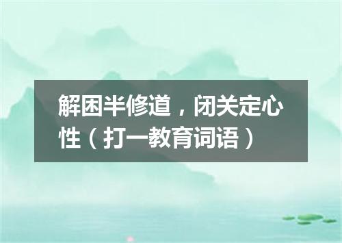 解困半修道，闭关定心性（打一教育词语）