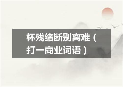 杯残绪断别离难（打一商业词语）