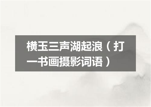 横玉三声湖起浪（打一书画摄影词语）