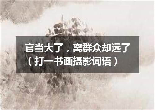 官当大了，离群众却远了（打一书画摄影词语）