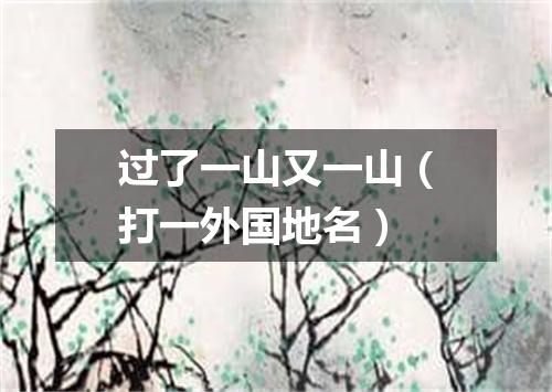 过了一山又一山（打一外国地名）