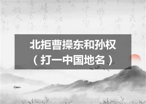 北拒曹操东和孙权（打一中国地名）