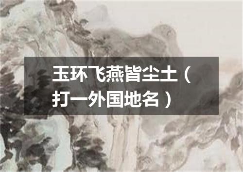 玉环飞燕皆尘土（打一外国地名）