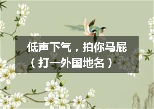 低声下气，拍你马屁（打一外国地名）