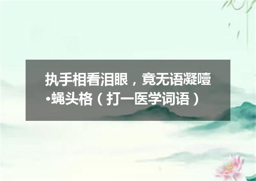 执手相看泪眼，竟无语凝噎·蝇头格（打一医学词语）