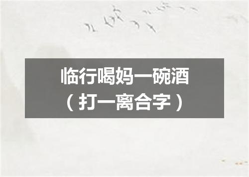 临行喝妈一碗酒（打一离合字）